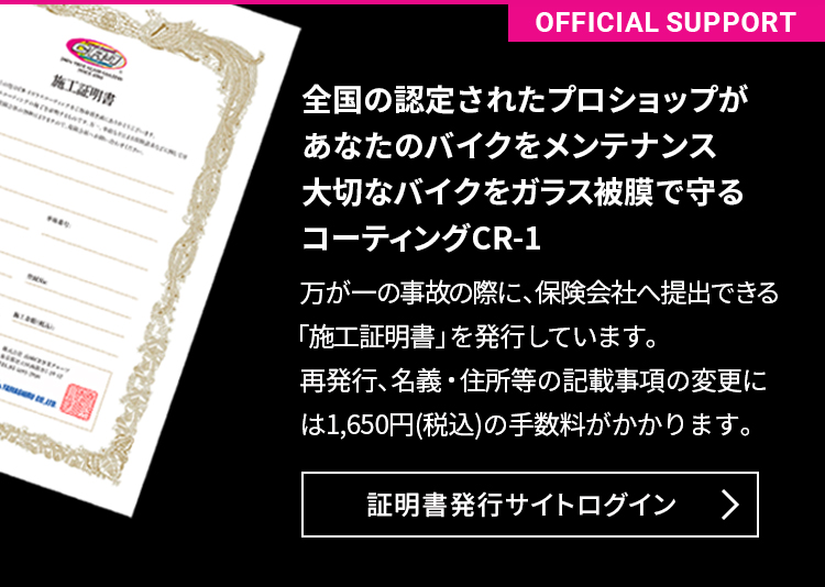 全国の認定されたプロショップがあなたのバイクをメンテナンス大切なバイクをガラス被膜で守るコーティング CR-1。万が一の事故の際に、保険会社へ提出できる「施工証明書」を発行しています。再発行、名義・住所等の記載事項の変更には1,650円(税込)の手数料がかかります。
